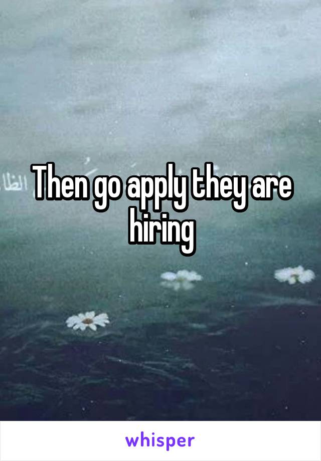 Then go apply they are hiring
