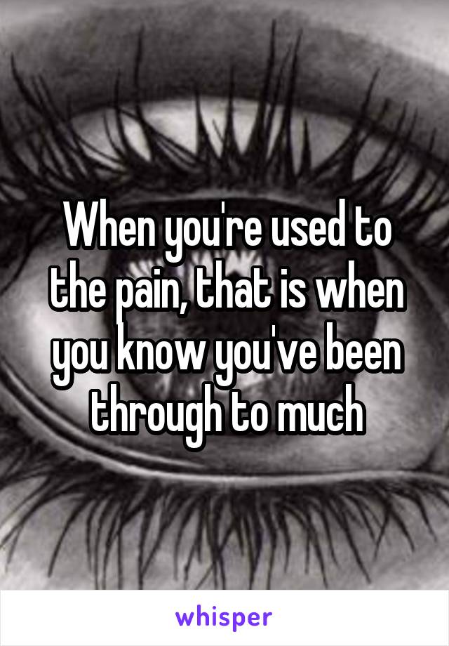 When you're used to the pain, that is when you know you've been through to much