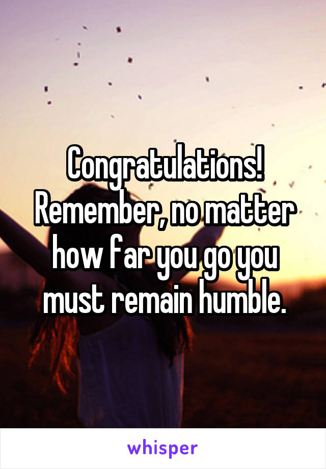 Congratulations! Remember, no matter how far you go you must remain humble.