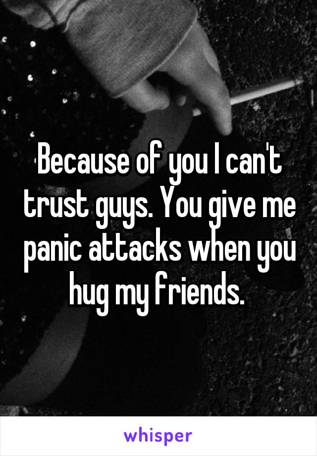 Because of you I can't trust guys. You give me panic attacks when you hug my friends. 
