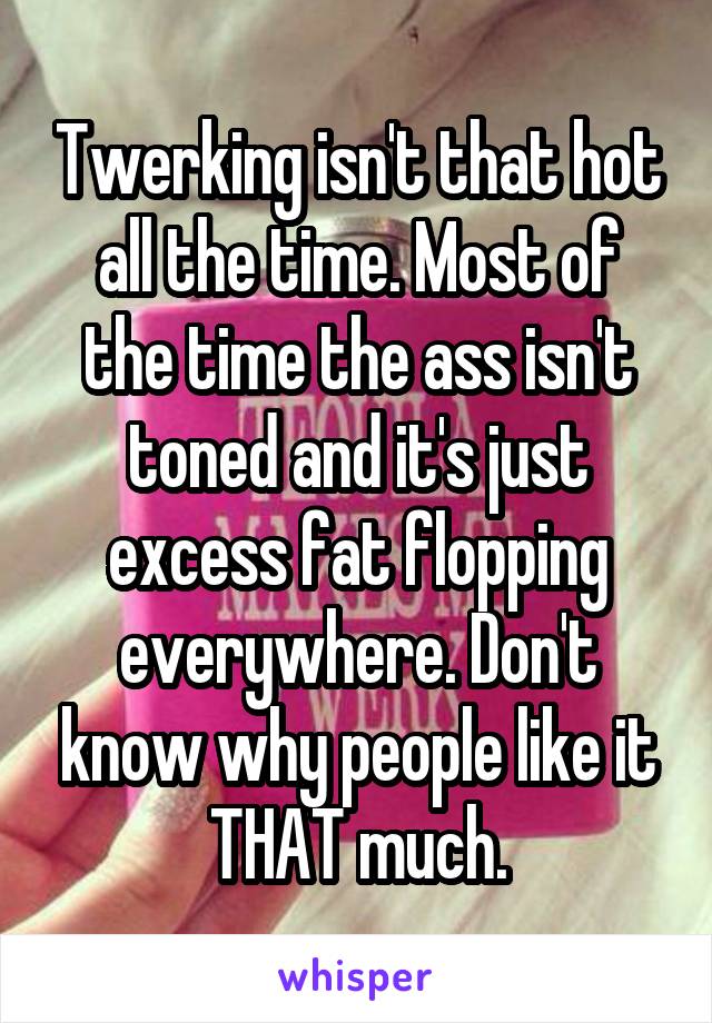 Twerking isn't that hot all the time. Most of the time the ass isn't toned and it's just excess fat flopping everywhere. Don't know why people like it THAT much.