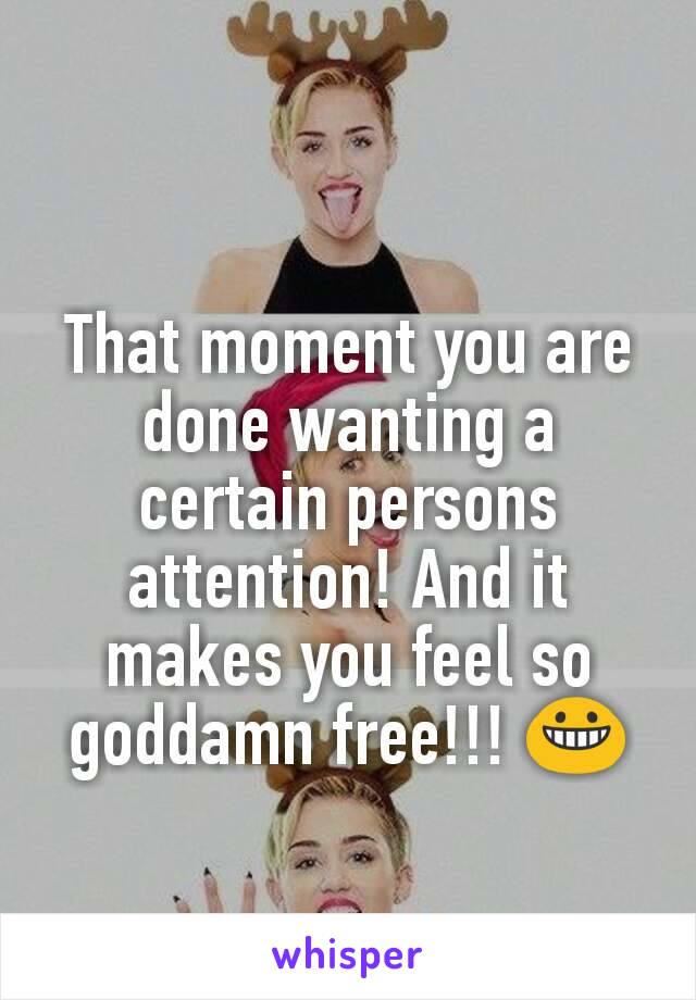 That moment you are done wanting a certain persons attention! And it makes you feel so goddamn free!!! 😀
