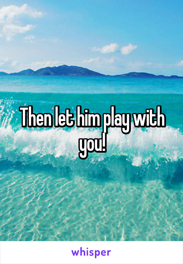Then let him play with you!