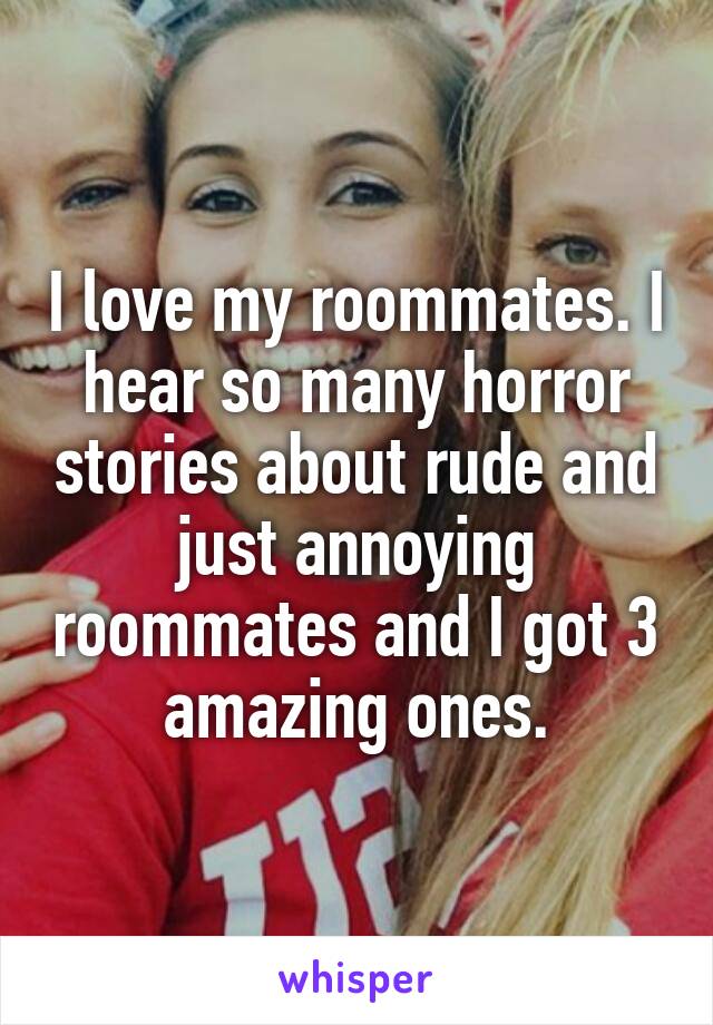 I love my roommates. I hear so many horror stories about rude and just annoying roommates and I got 3 amazing ones.