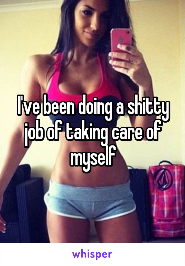 I've been doing a shitty job of taking care of myself