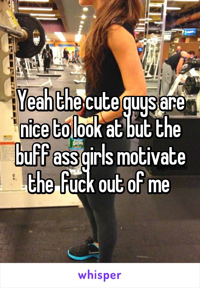 Yeah the cute guys are nice to look at but the buff ass girls motivate the  fuck out of me 