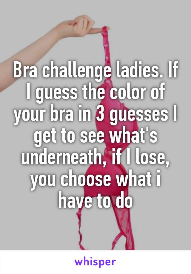 Bra challenge ladies. If I guess the color of your bra in 3 guesses I get to see what's underneath, if I lose, you choose what i have to do