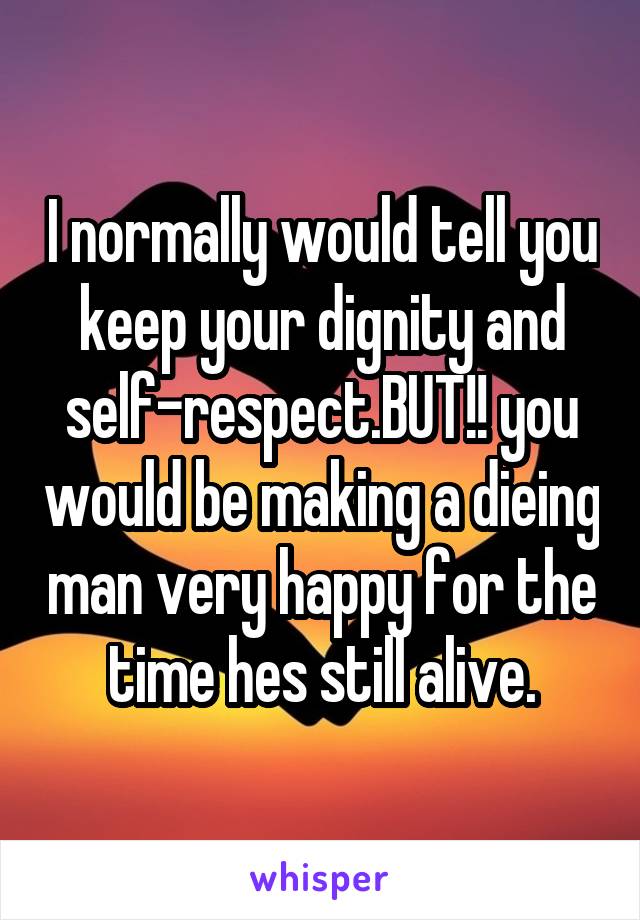 I normally would tell you keep your dignity and self-respect.BUT!! you would be making a dieing man very happy for the time hes still alive.