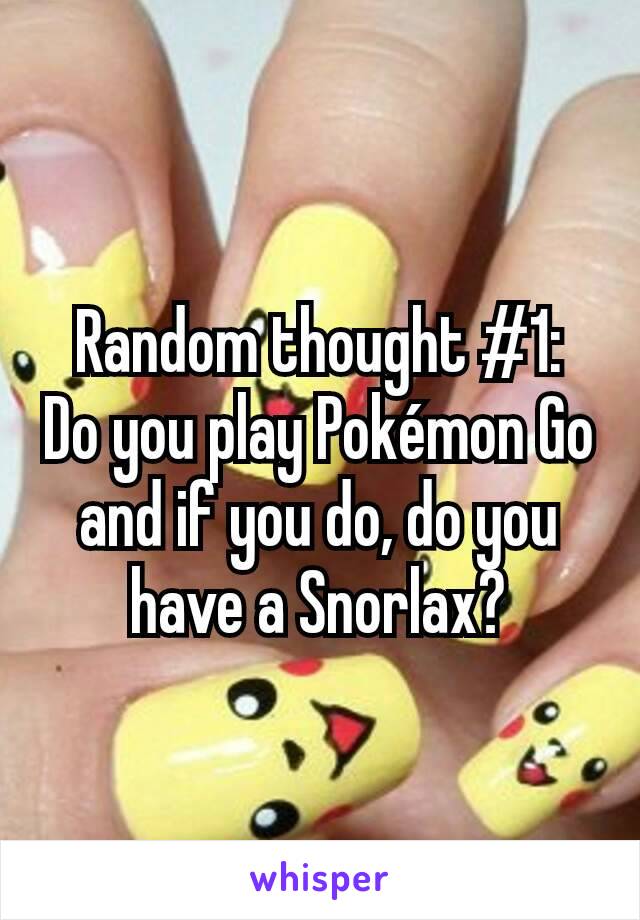 Random thought #1:   Do you play Pokémon Go and if you do, do you have a Snorlax?