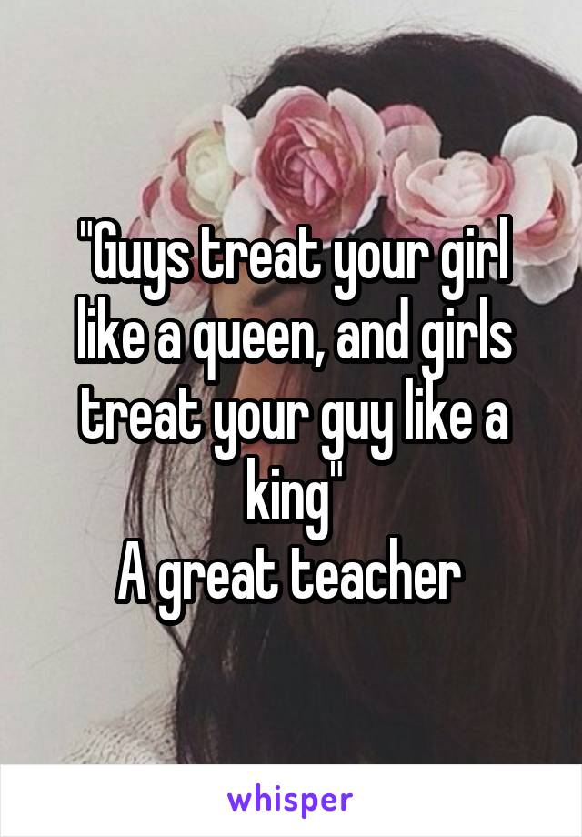 "Guys treat your girl like a queen, and girls treat your guy like a king"
A great teacher 