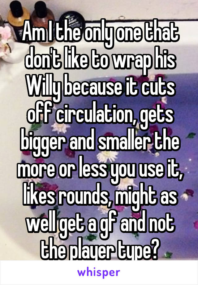 Am I the only one that don't like to wrap his Willy because it cuts off circulation, gets bigger and smaller the more or less you use it, likes rounds, might as well get a gf and not the player type?