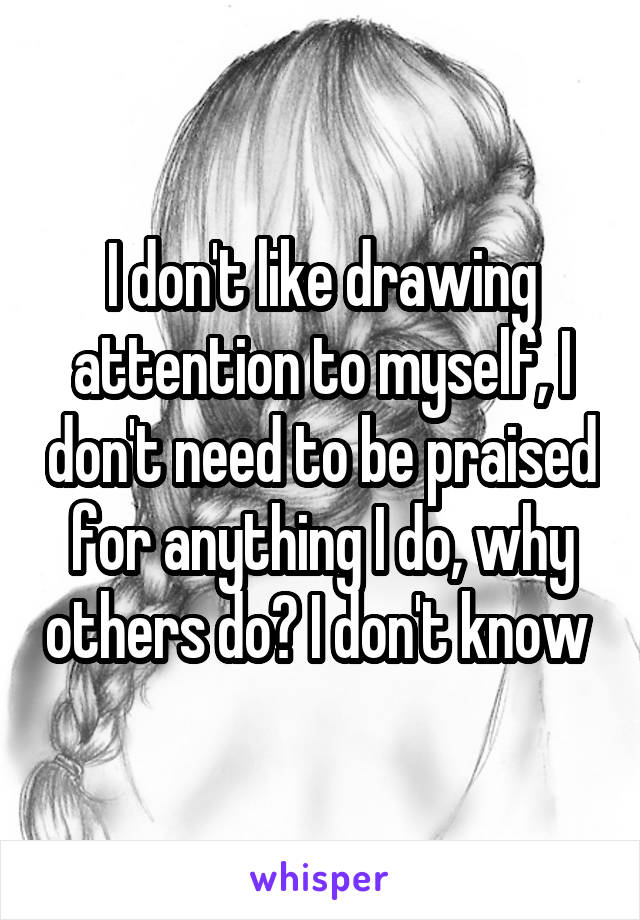 I don't like drawing attention to myself, I don't need to be praised for anything I do, why others do? I don't know 