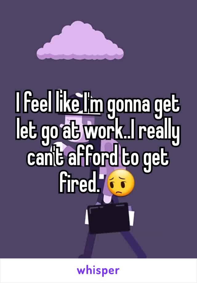 I feel like I'm gonna get let go at work..I really can't afford to get fired. 😔
