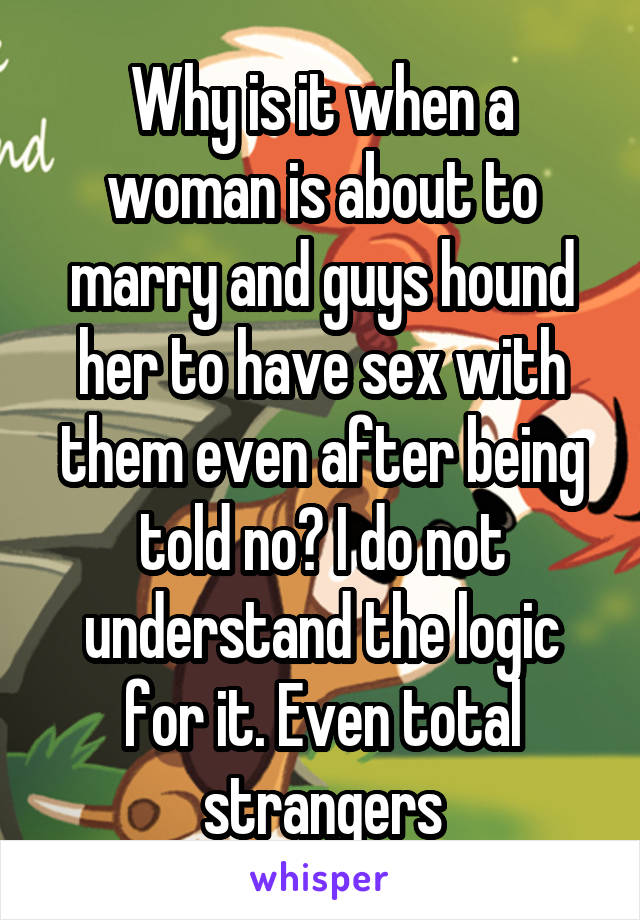 Why is it when a woman is about to marry and guys hound her to have sex with them even after being told no? I do not understand the logic for it. Even total strangers