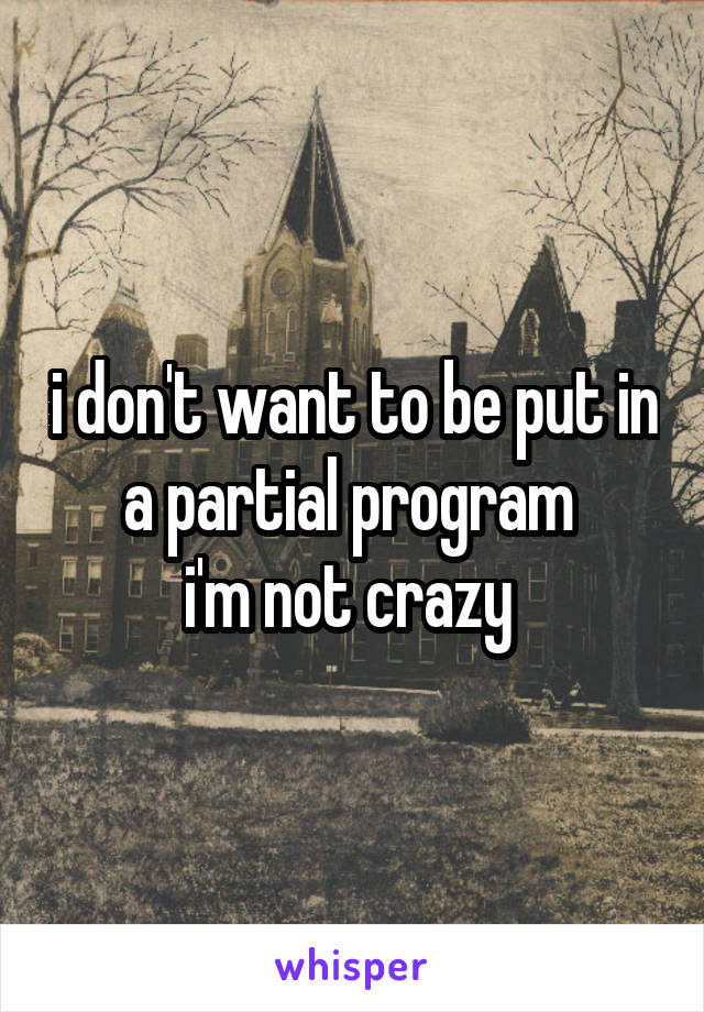 i don't want to be put in a partial program 
i'm not crazy 