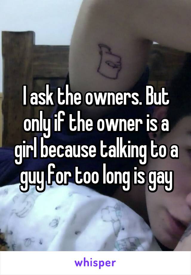 I ask the owners. But only if the owner is a girl because talking to a guy for too long is gay