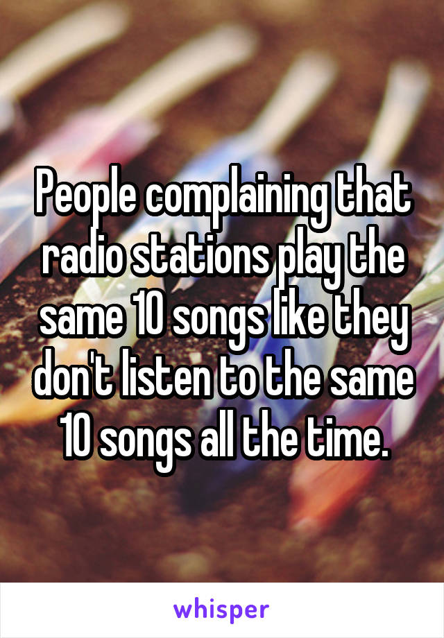 People complaining that radio stations play the same 10 songs like they don't listen to the same 10 songs all the time.