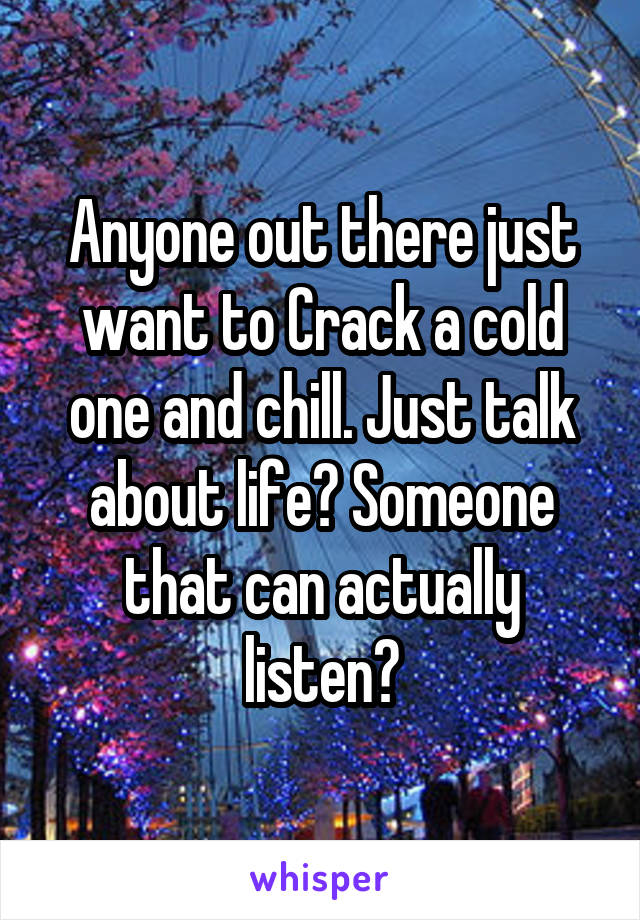 Anyone out there just want to Crack a cold one and chill. Just talk about life? Someone that can actually listen?
