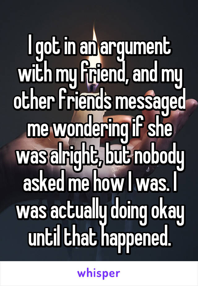 I got in an argument with my friend, and my other friends messaged me wondering if she was alright, but nobody asked me how I was. I was actually doing okay until that happened.