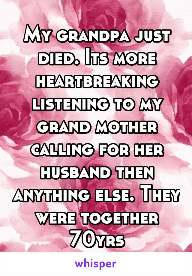My grandpa just died. Its more heartbreaking listening to my grand mother calling for her husband then anything else. They were together 70yrs
