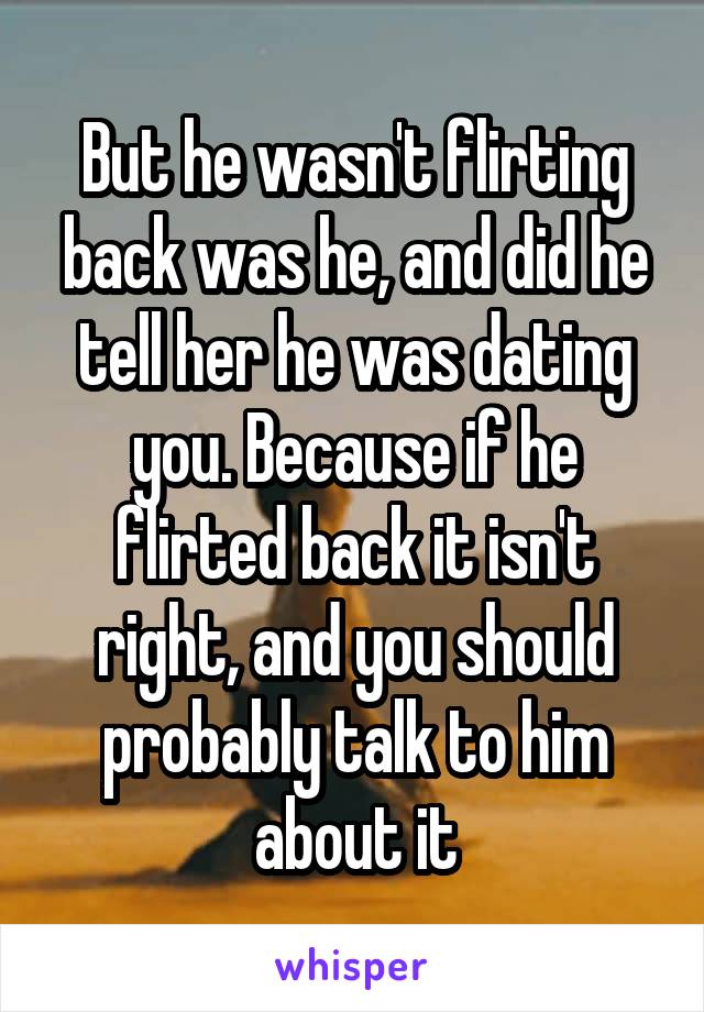 But he wasn't flirting back was he, and did he tell her he was dating you. Because if he flirted back it isn't right, and you should probably talk to him about it