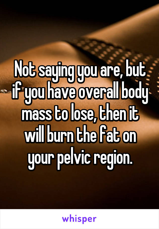 Not saying you are, but if you have overall body mass to lose, then it will burn the fat on your pelvic region.