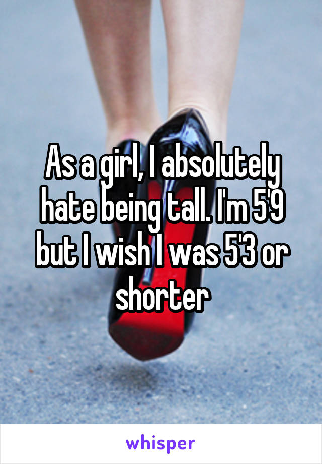 As a girl, I absolutely hate being tall. I'm 5'9 but I wish I was 5'3 or shorter
