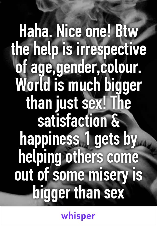 Haha. Nice one! Btw the help is irrespective of age,gender,colour. World is much bigger than just sex! The satisfaction & happiness 1 gets by helping others come out of some misery is bigger than sex