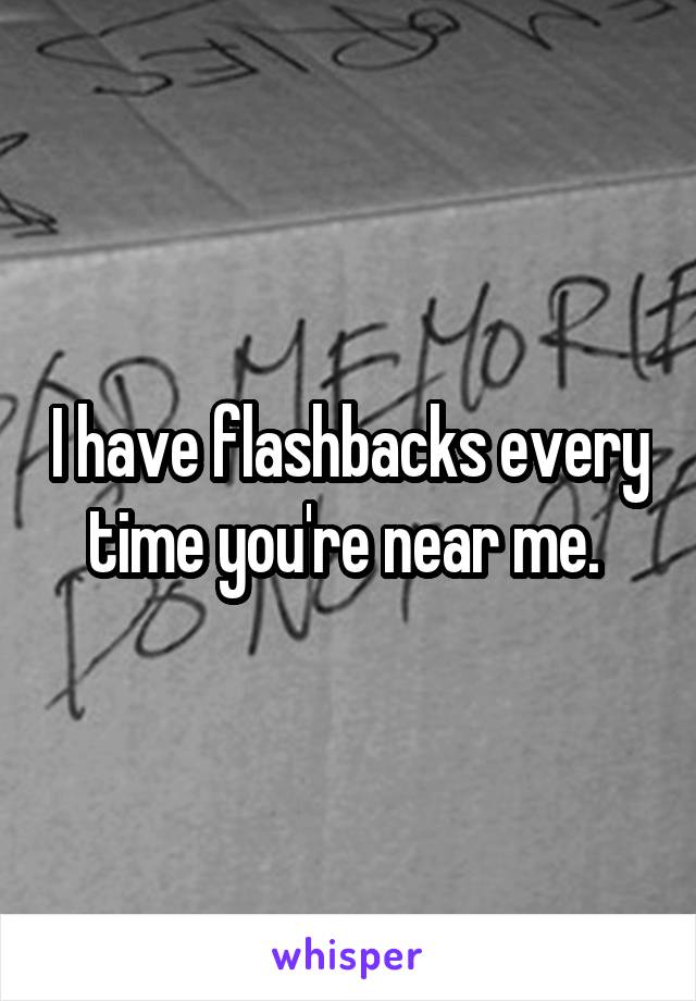 I have flashbacks every time you're near me. 