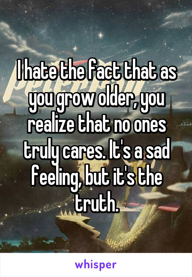 I hate the fact that as you grow older, you realize that no ones truly cares. It's a sad feeling, but it's the truth.
