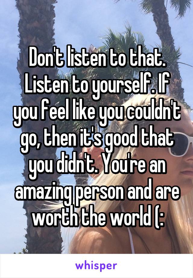 Don't listen to that. Listen to yourself. If you feel like you couldn't go, then it's good that you didn't. You're an amazing person and are worth the world (: