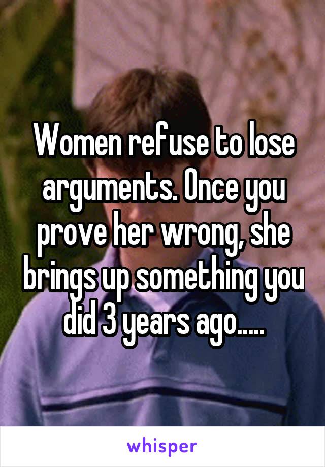 Women refuse to lose arguments. Once you prove her wrong, she brings up something you did 3 years ago.....