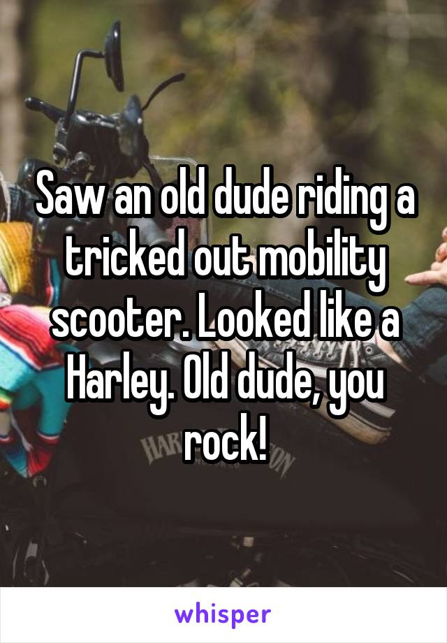 Saw an old dude riding a tricked out mobility scooter. Looked like a Harley. Old dude, you rock!