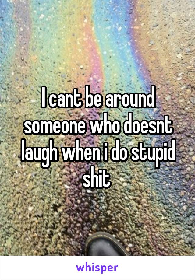 I cant be around someone who doesnt laugh when i do stupid shit 