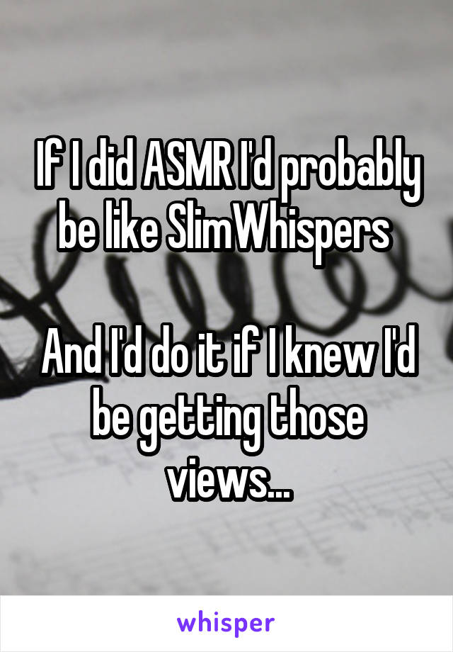 If I did ASMR I'd probably be like SlimWhispers 

And I'd do it if I knew I'd be getting those views...