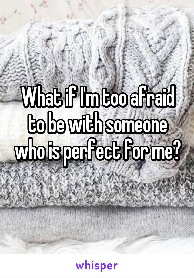 What if I'm too afraid to be with someone who is perfect for me? 