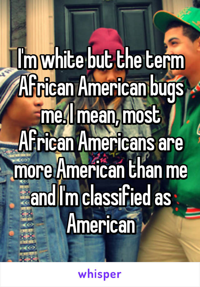 I'm white but the term African American bugs me. I mean, most African Americans are more American than me and I'm classified as American