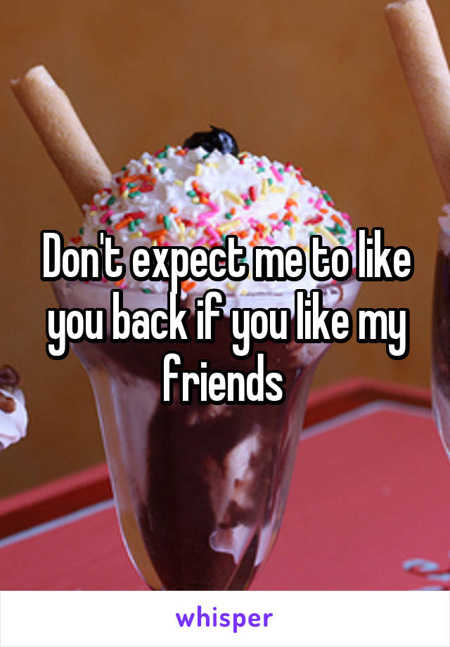 Don't expect me to like you back if you like my friends 