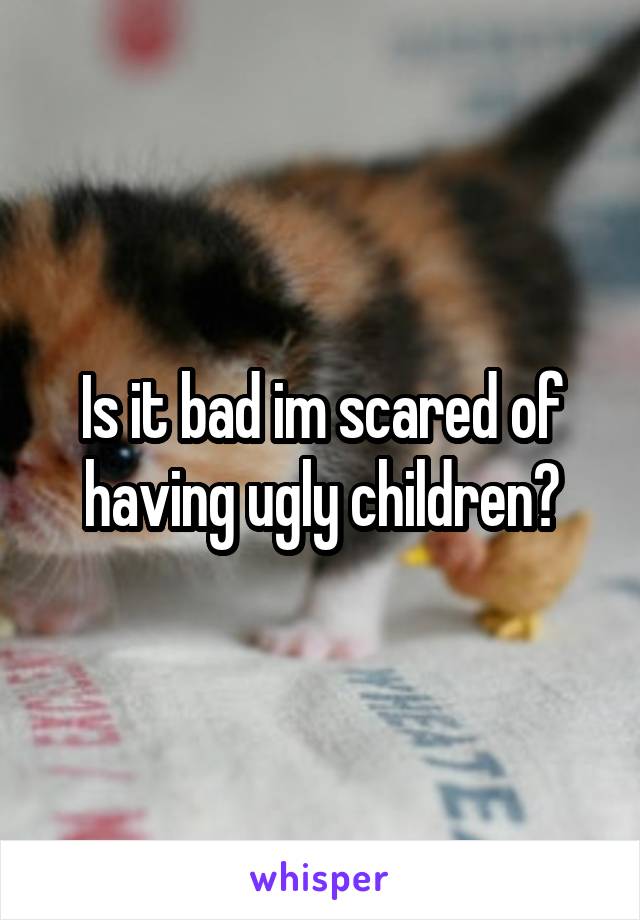 Is it bad im scared of having ugly children?