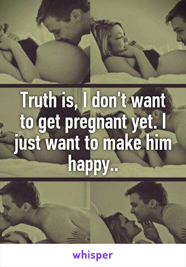 Truth is, I don't want to get pregnant yet. I just want to make him happy..