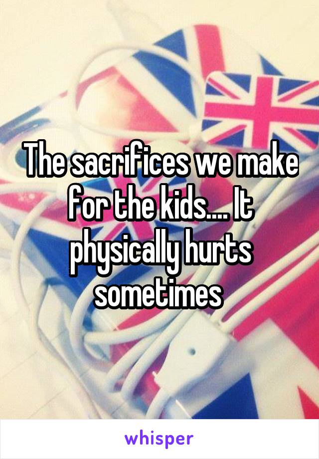 The sacrifices we make for the kids.... It physically hurts sometimes 