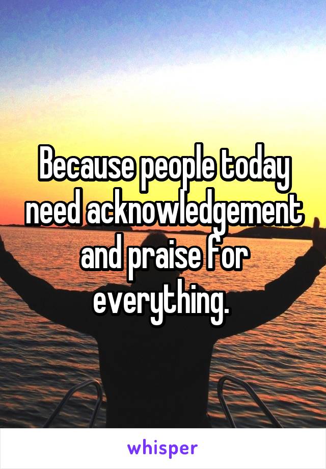 Because people today need acknowledgement and praise for everything. 
