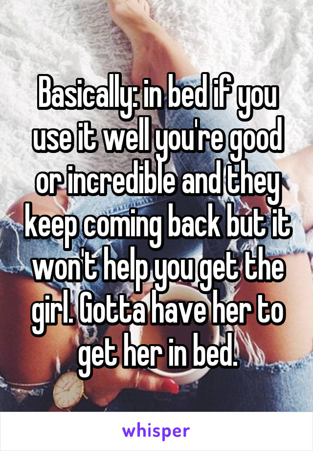 Basically: in bed if you use it well you're good or incredible and they keep coming back but it won't help you get the girl. Gotta have her to get her in bed.