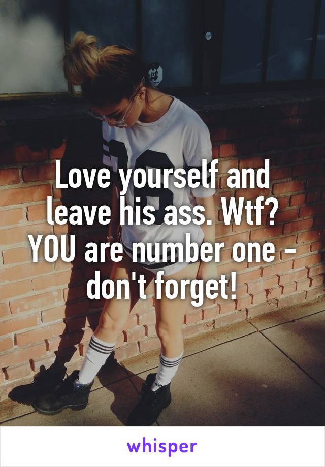 Love yourself and leave his ass. Wtf? YOU are number one - don't forget!
