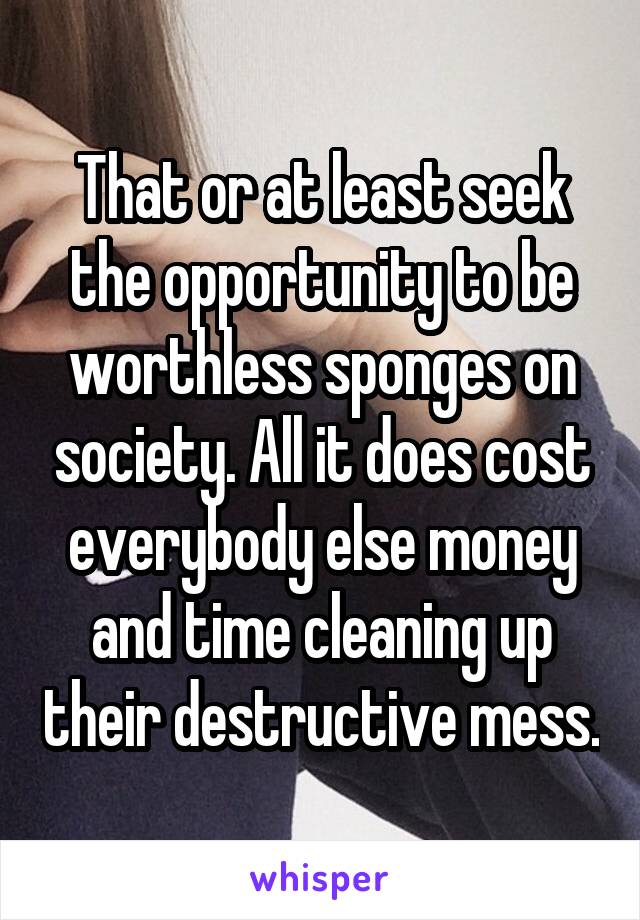 That or at least seek the opportunity to be worthless sponges on society. All it does cost everybody else money and time cleaning up their destructive mess.