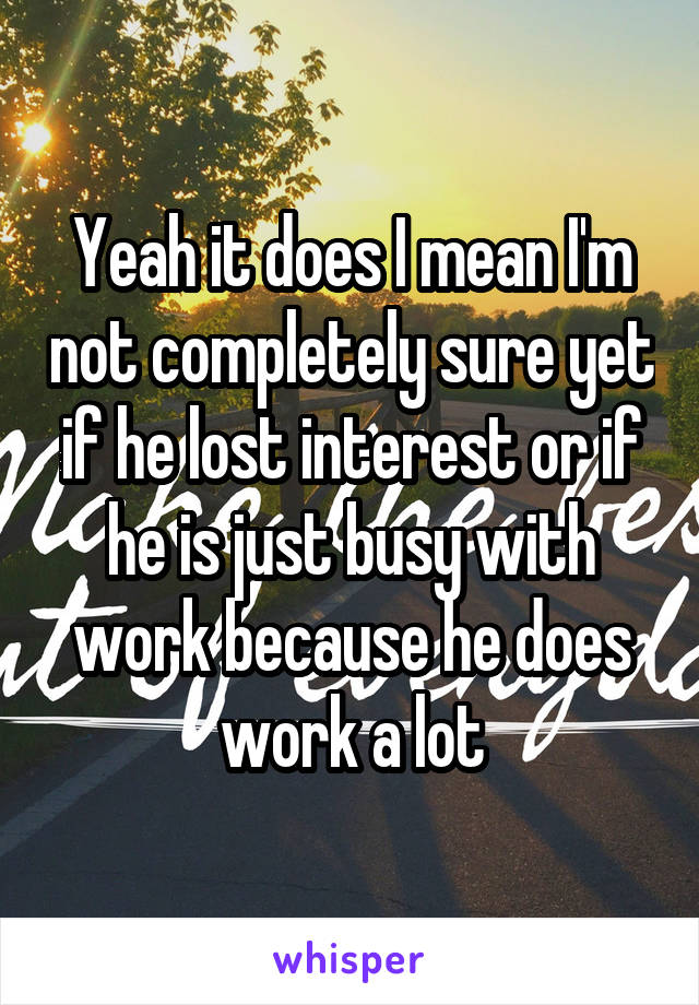 Yeah it does I mean I'm not completely sure yet if he lost interest or if he is just busy with work because he does work a lot