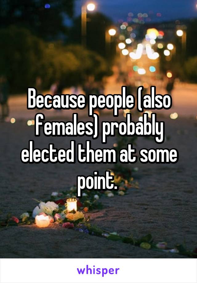 Because people (also females) probably elected them at some point. 