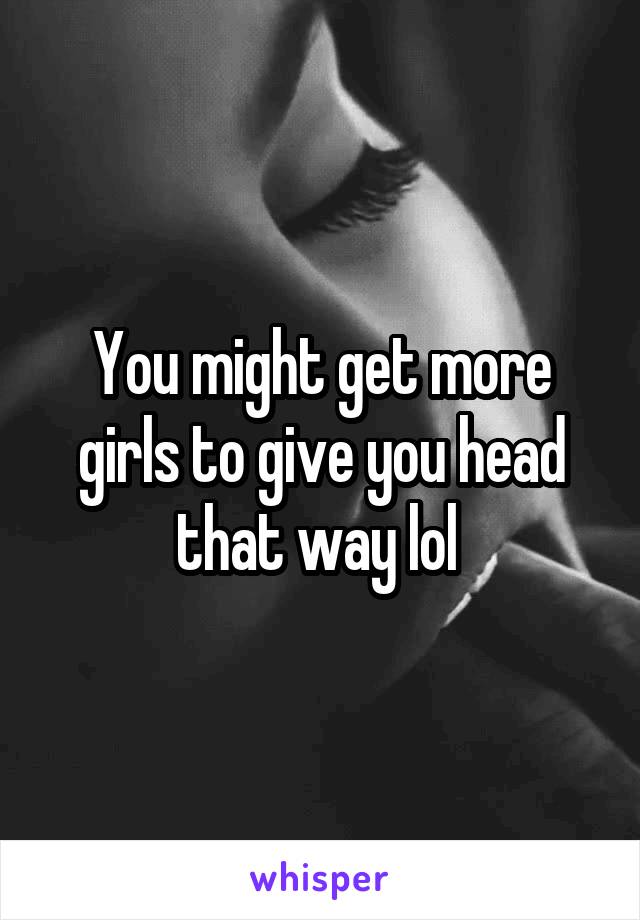 You might get more girls to give you head that way lol 