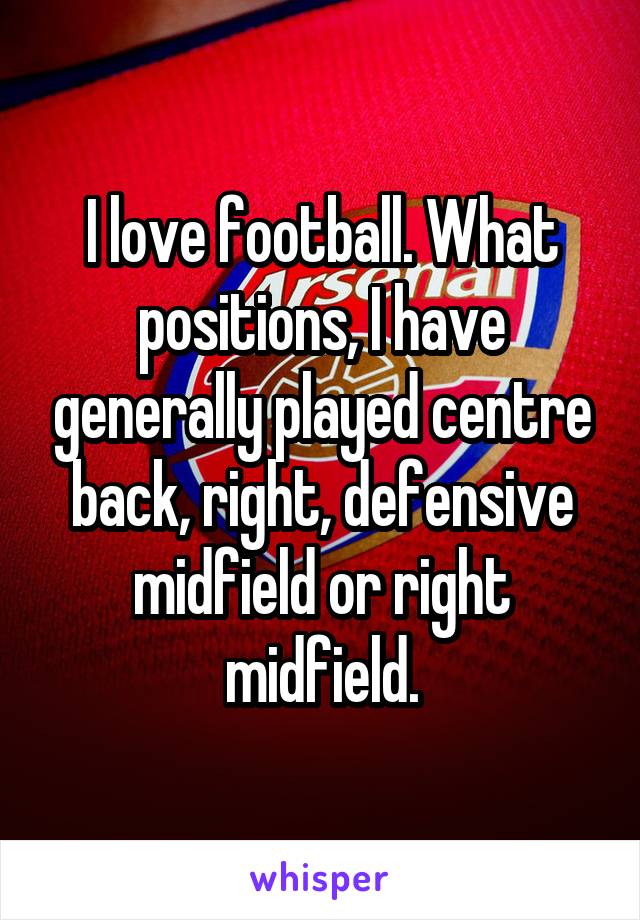 I love football. What positions, I have generally played centre back, right, defensive midfield or right midfield.