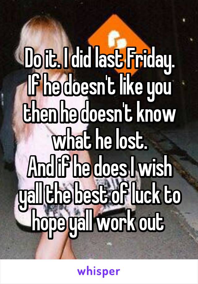 Do it. I did last Friday.
If he doesn't like you then he doesn't know what he lost.
And if he does I wish yall the best of luck to hope yall work out 